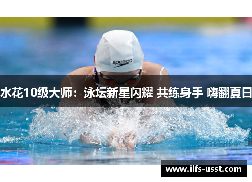 水花10级大师：泳坛新星闪耀 共练身手 嗨翻夏日