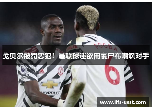 戈贝尔被罚恶犯！曼联球迷欲用裹尸布嘲讽对手